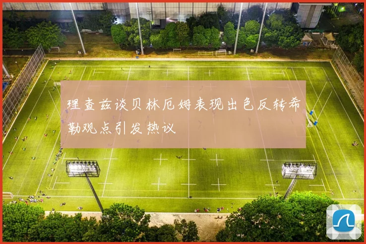 理查兹谈贝林厄姆表现出色反转希勒观点引发热议