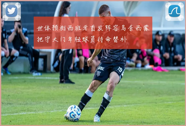 世体预测西班牙首发阵容乌奈西蒙把守大门年轻球员待命替补