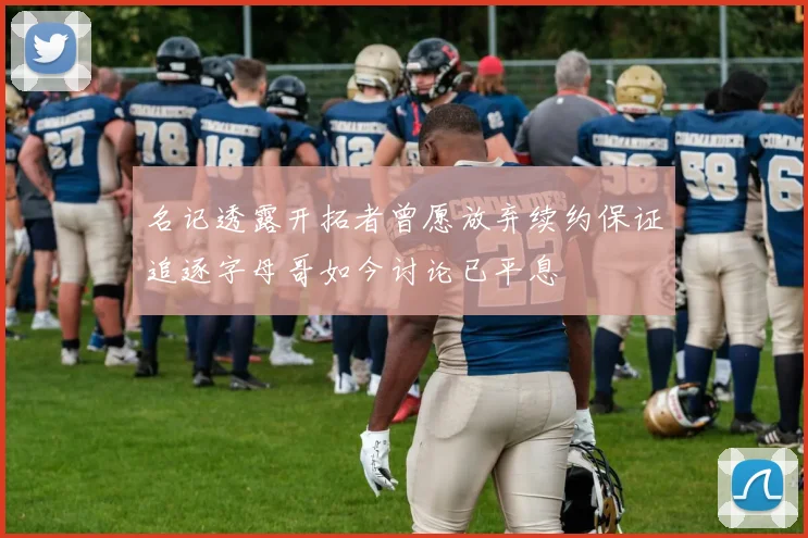 名记透露开拓者曾愿放弃续约保证追逐字母哥如今讨论已平息