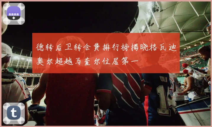 德转后卫转会费排行榜揭晓格瓦迪奥尔超越马奎尔位居第一
