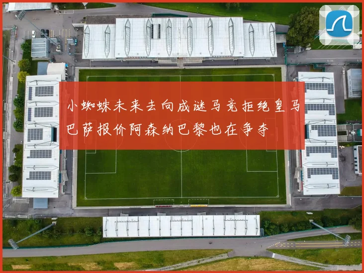 小蜘蛛未来去向成谜马竞拒绝皇马巴萨报价阿森纳巴黎也在争夺