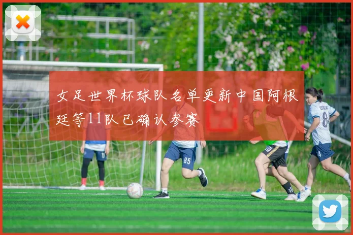 女足世界杯球队名单更新中国阿根廷等11队已确认参赛