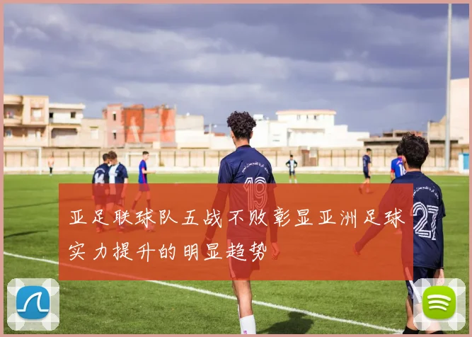亚足联球队五战不败彰显亚洲足球实力提升的明显趋势