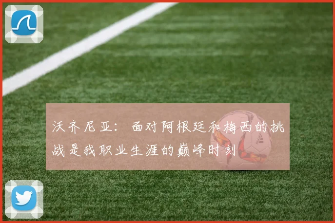 沃齐尼亚：面对阿根廷和梅西的挑战是我职业生涯的巅峰时刻