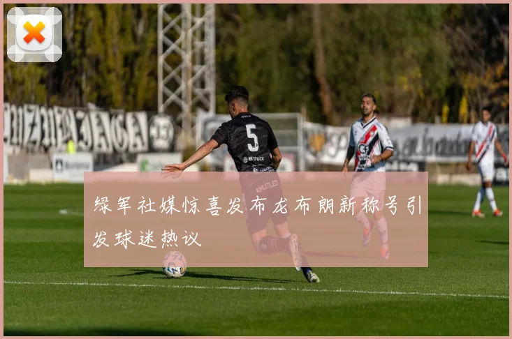 绿军社媒惊喜发布龙布朗新称号引发球迷热议
