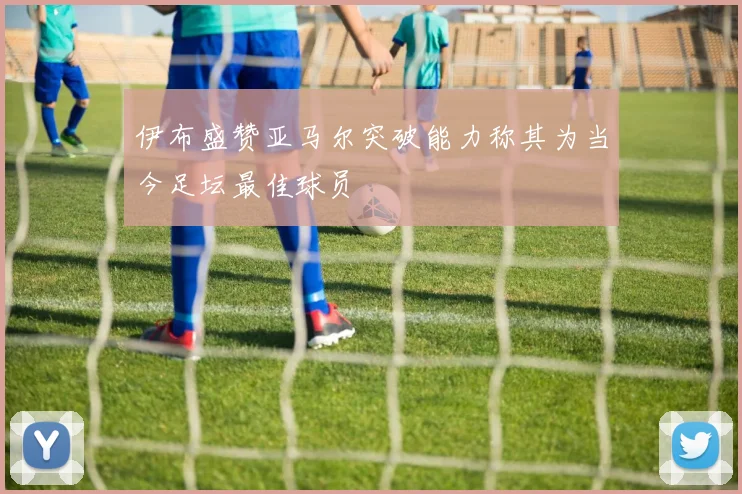 伊布盛赞亚马尔突破能力称其为当今足坛最佳球员
