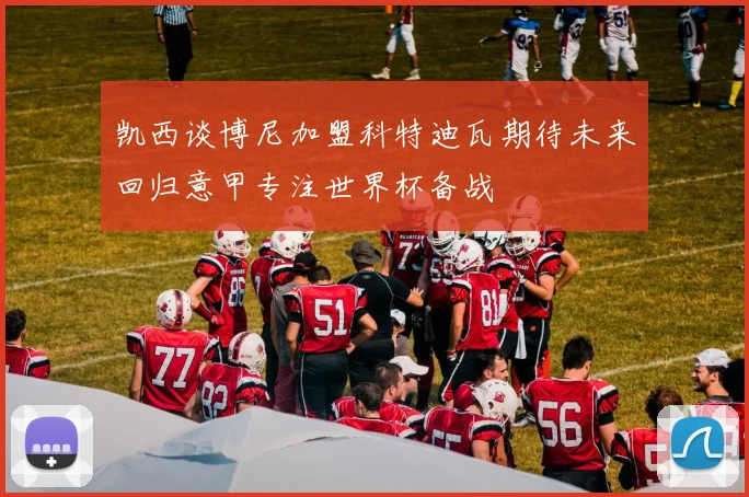 凯西谈博尼加盟科特迪瓦期待未来回归意甲专注世界杯备战