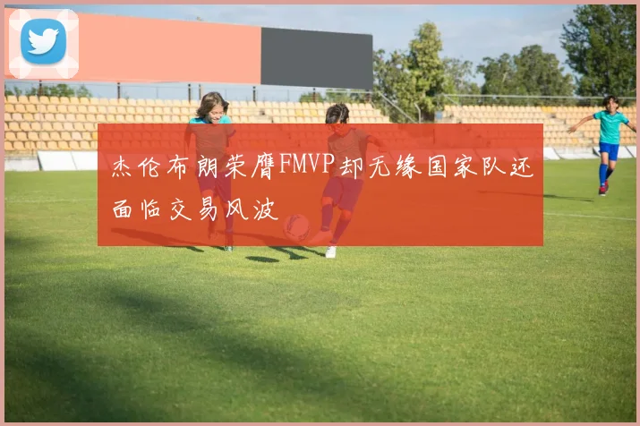 杰伦布朗荣膺FMVP却无缘国家队还面临交易风波