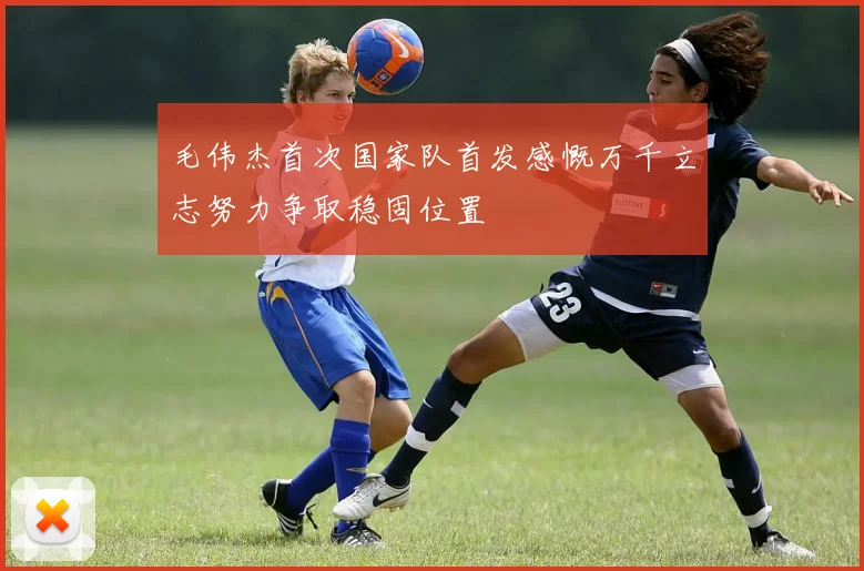 毛伟杰首次国家队首发感慨万千立志努力争取稳固位置