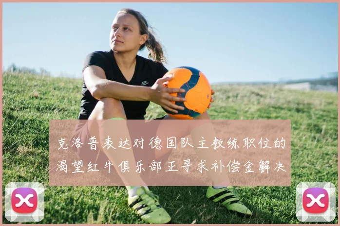 克洛普表达对德国队主教练职位的渴望红牛俱乐部正寻求补偿金解决方案