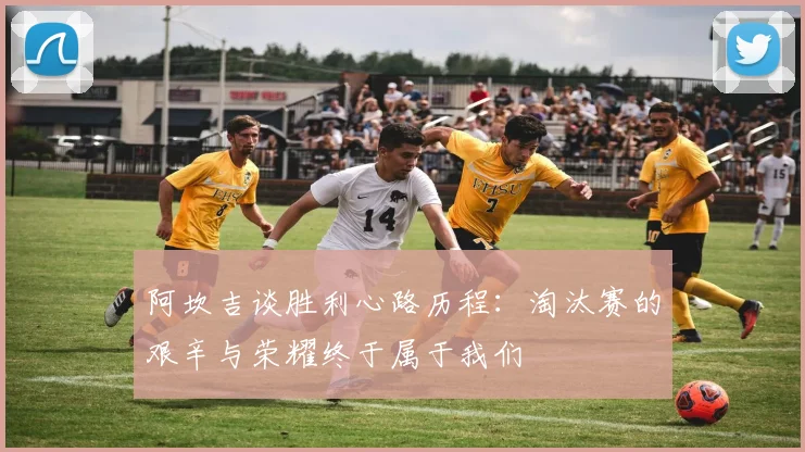 阿坎吉谈胜利心路历程：淘汰赛的艰辛与荣耀终于属于我们
