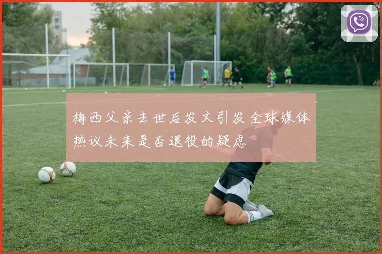 梅西父亲去世后发文引发全球媒体热议未来是否退役的疑虑