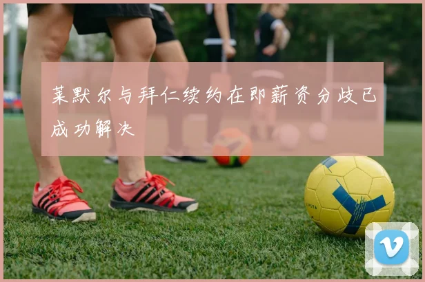 莱默尔与拜仁续约在即薪资分歧已成功解决