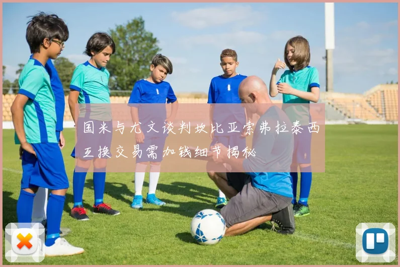 国米与尤文谈判坎比亚索弗拉泰西互换交易需加钱细节揭秘