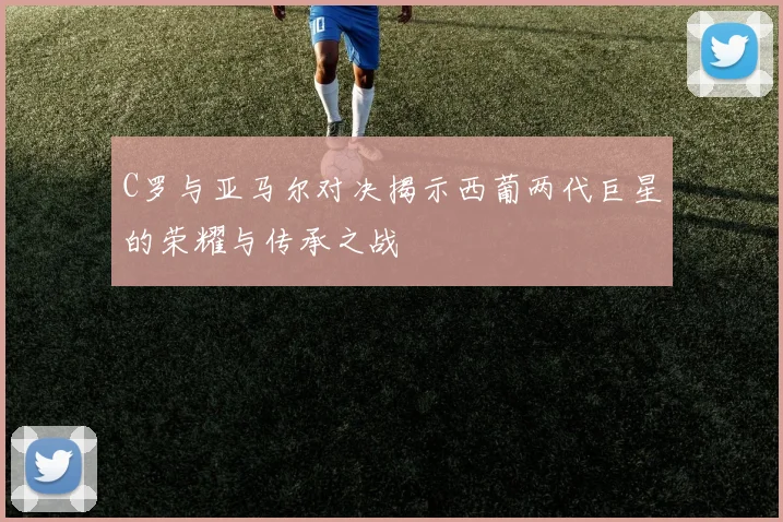 C罗与亚马尔对决揭示西葡两代巨星的荣耀与传承之战