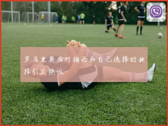 罗马里奥面对梅西和自己选择的抉择引发热议
