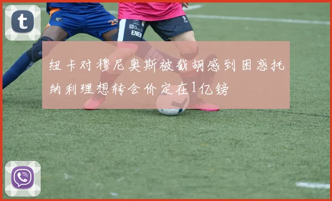 纽卡对穆尼奥斯被截胡感到困惑托纳利理想转会价定在1亿镑